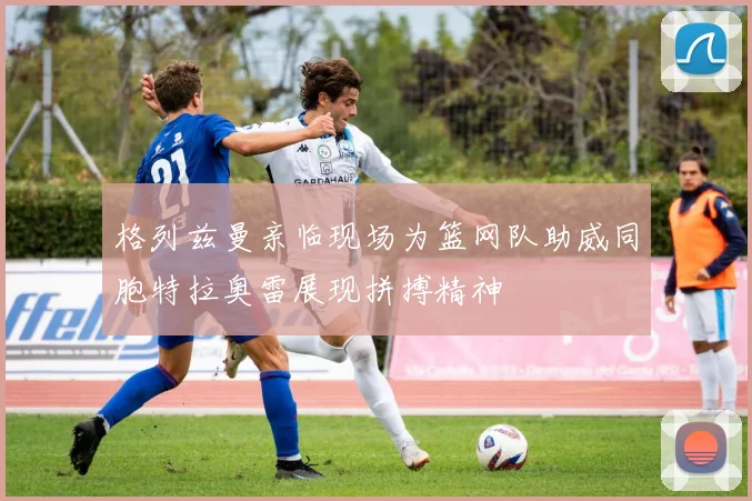 格列兹曼亲临现场为篮网队助威同胞特拉奥雷展现拼搏精神