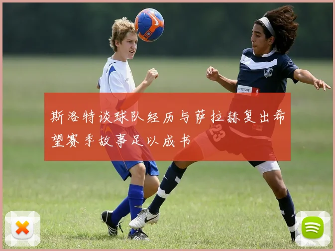 斯洛特谈球队经历与萨拉赫复出希望赛季故事足以成书