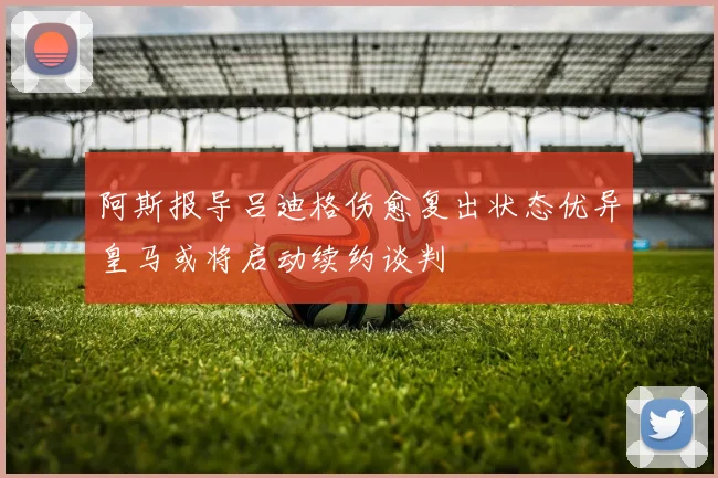 阿斯报导吕迪格伤愈复出状态优异皇马或将启动续约谈判