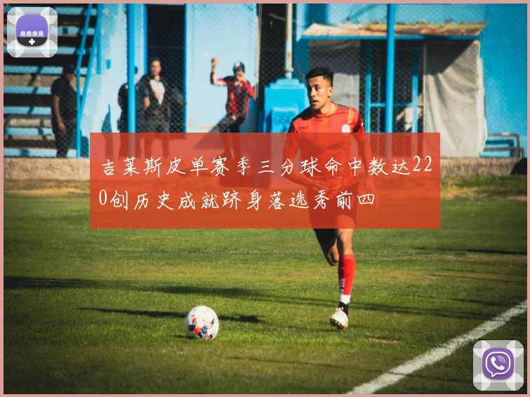 吉莱斯皮单赛季三分球命中数达220创历史成就跻身落选秀前四