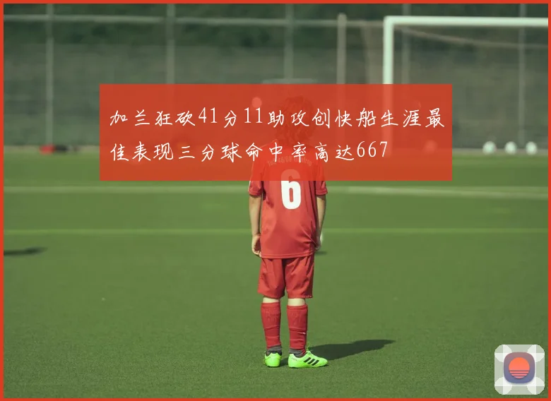 加兰狂砍41分11助攻创快船生涯最佳表现三分球命中率高达667