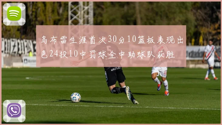 乌布雷生涯首次30分10篮板表现出色24投10中罚球全中助球队获胜