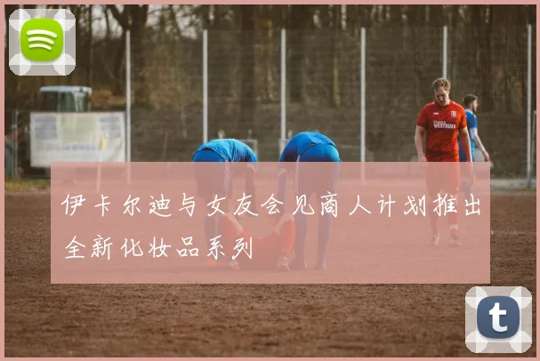 伊卡尔迪与女友会见商人计划推出全新化妆品系列