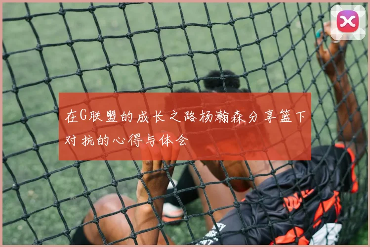在G联盟的成长之路杨瀚森分享篮下对抗的心得与体会
