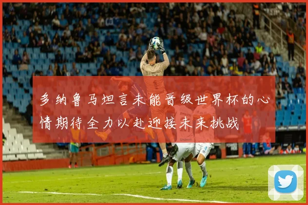 多纳鲁马坦言未能晋级世界杯的心情期待全力以赴迎接未来挑战