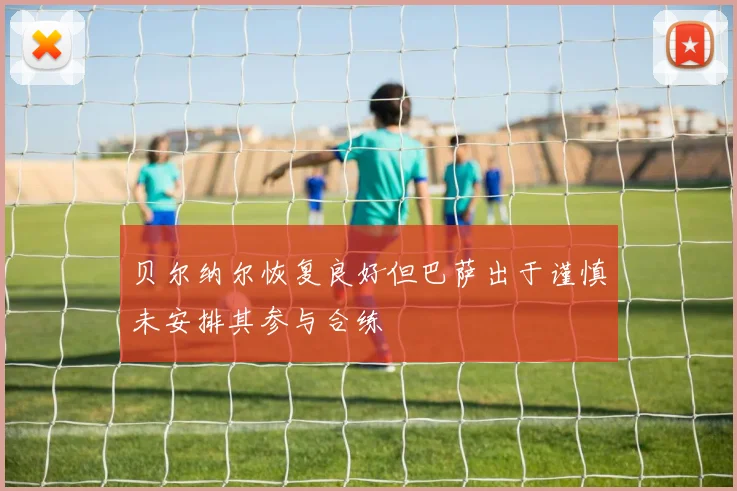 贝尔纳尔恢复良好但巴萨出于谨慎未安排其参与合练