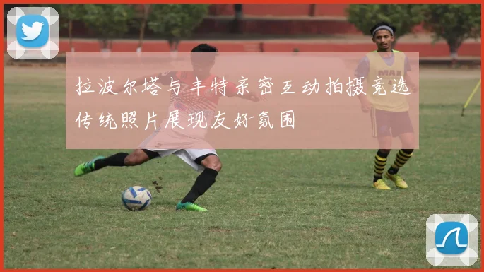 拉波尔塔与丰特亲密互动拍摄竞选传统照片展现友好氛围