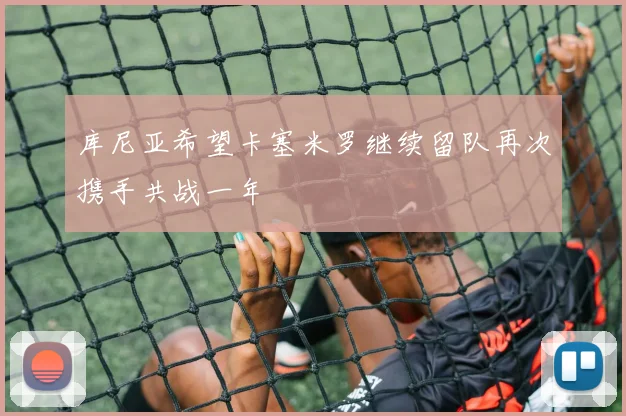 库尼亚希望卡塞米罗继续留队再次携手共战一年