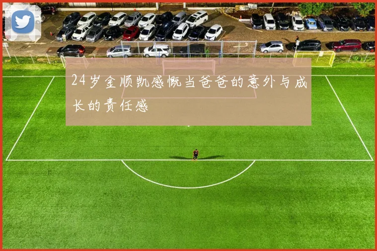 24岁金顺凯感慨当爸爸的意外与成长的责任感