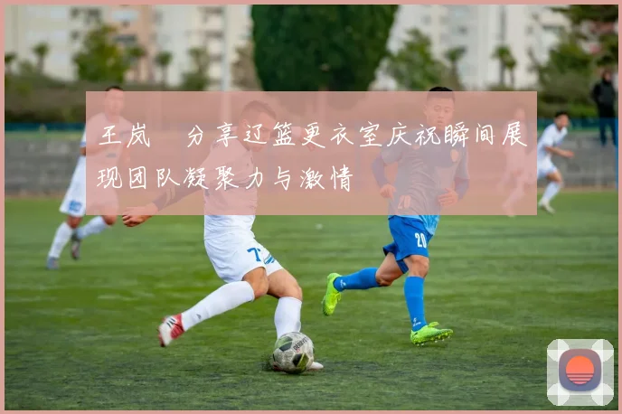 王岚嵚分享辽篮更衣室庆祝瞬间展现团队凝聚力与激情