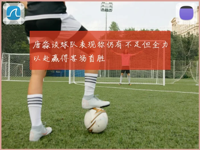 唐淼谈球队表现称仍有不足但全力以赴赢得客场首胜