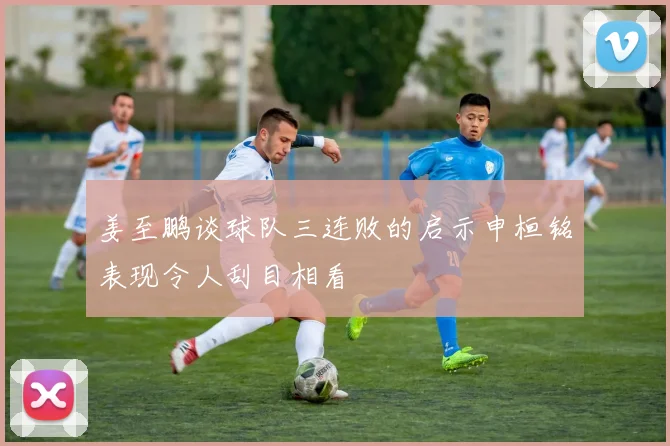 姜至鹏谈球队三连败的启示申桓铭表现令人刮目相看
