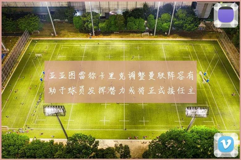 亚亚图雷称卡里克调整曼联阵容有助于球员发挥潜力或将正式接任主帅