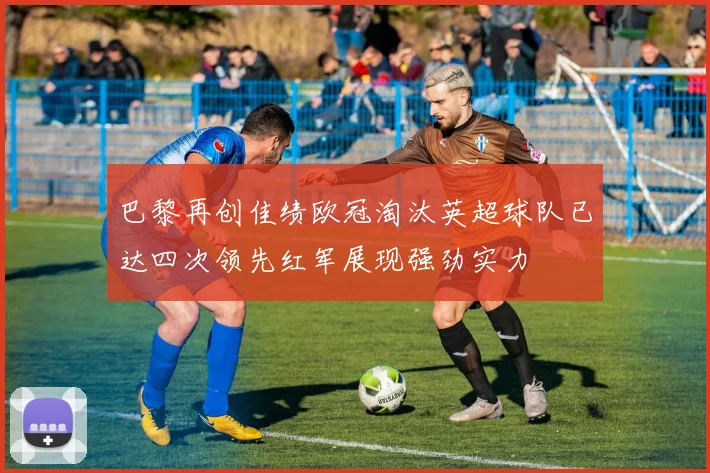 巴黎再创佳绩欧冠淘汰英超球队已达四次领先红军展现强劲实力